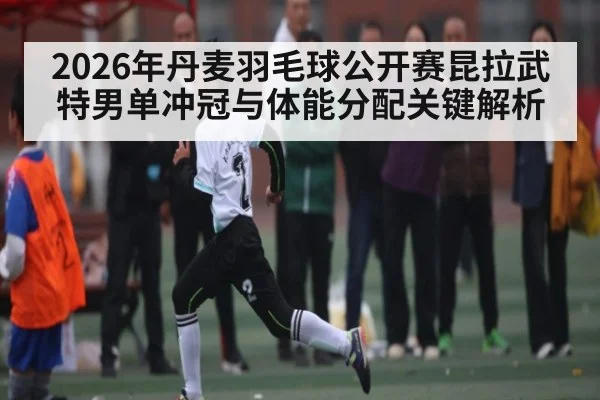 2026年丹麦羽毛球公开赛昆拉武特男单冲冠与体能分配关键解析