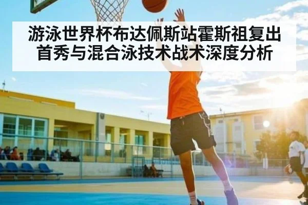 游泳世界杯布达佩斯站霍斯祖复出首秀与混合泳技术战术深度分析