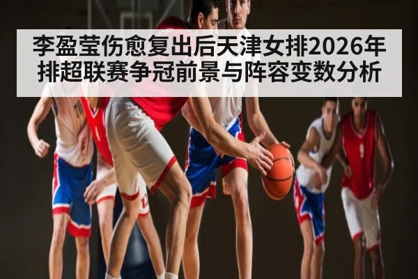 李盈莹伤愈复出后天津女排2026年排超联赛争冠前景与阵容变数分析